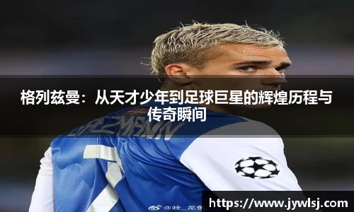 格列兹曼：从天才少年到足球巨星的辉煌历程与传奇瞬间